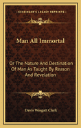 Man All Immortal: Or the Nature and Destination of Man as Taught by Reason and Revelation