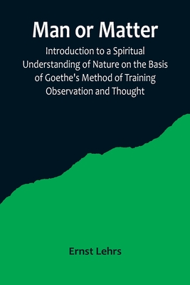 Man or Matter; Introduction to a Spiritual Understanding of Nature on the Basis of Goethe's Method of Training Observation and Thought - Lehrs, Ernst
