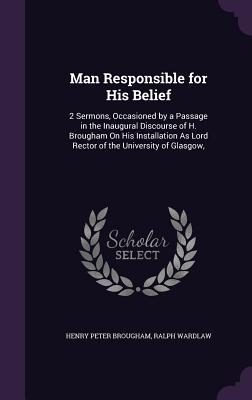 Man Responsible for His Belief: 2 Sermons, Occasioned by a Passage in the Inaugural Discourse of H. Brougham On His Installation As Lord Rector of the University of Glasgow, - Brougham, Henry Peter, and Wardlaw, Ralph