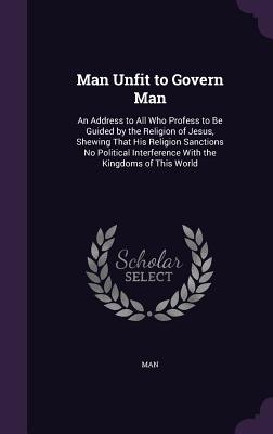 Man Unfit to Govern Man: An Address to All Who Profess to Be Guided by the Religion of Jesus, Shewing That His Religion Sanctions No Political Interference With the Kingdoms of This World - Man