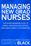 Managing New Grad Nurses: The Nurse Managers Guide to Hiring, Managing and Getting New Grad Nurses to Outperform