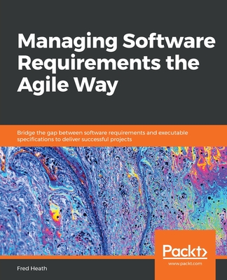 Managing Software Requirements the Agile Way: Bridge the gap between software requirements and executable specifications to deliver successful projects - Heath, Fred