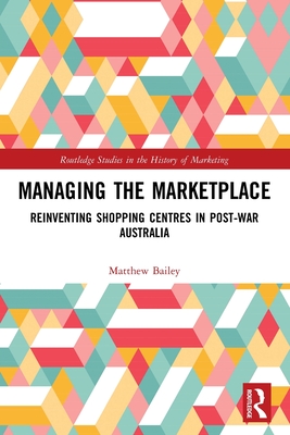 Managing the Marketplace: Reinventing Shopping Centres in Post-War Australia - Bailey, Matthew