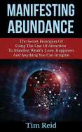 Manifesting Abundance: The Secret Principles of Using the Law of Attraction to Manifest Wealth, Love, Happiness and Anything You Can Imagine
