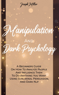 Manipulation And Dark Psychology: A Beginners Guide On How To Analyze People And Influence Them To Do Anything You Want Using Subliminal Persuasion, And Dark Nlp