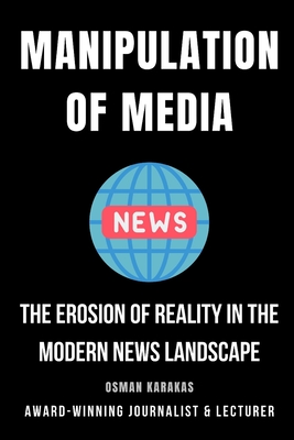 Manipulation of Media: The Erosion of Reality in the Modern News Landscape - Karakas, Osman