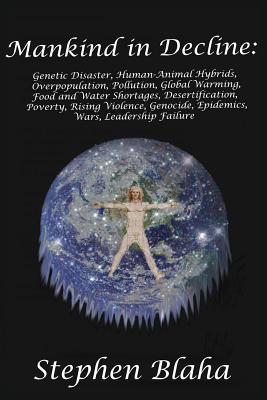 Mankind in Decline: Genetic Disasters, Human-Animal Hybrids, Overpopulation, Pollution, Global Warming, Food and Water Shortages, Desertification, Poverty, Rising Violence, Genocide, Epidemics, Wars, Leadership Failure - Blaha, Stephen