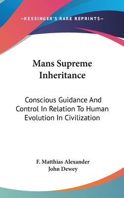 Mans Supreme Inheritance: Conscious Guidance And Control In Relation To Human Evolution In Civilization - Alexander, F Matthias, and Dewey, John (Introduction by)