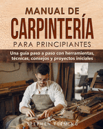 Manual de carpinter?a para principiantes: Una gu?a paso a paso con herramientas, t?cnicas, consejos y proyectos iniciales