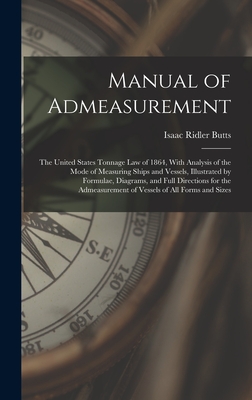 Manual of Admeasurement: The United States Tonnage Law of 1864, With Analysis of the Mode of Measuring Ships and Vessels, Illustrated by Formulae, Diagrams, and Full Directions for the Admeasurement of Vessels of All Forms and Sizes - Butts, Isaac Ridler