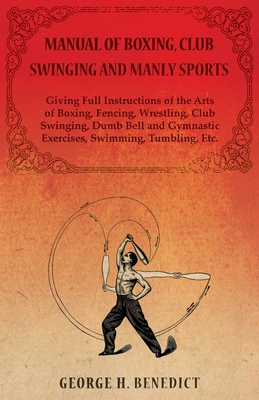 Manual of Boxing, Club Swinging and Manly Sports - Giving Full Instructions of the Arts of Boxing, Fencing, Wrestling, Club Swinging, Dumb Bell and Gymnastic Exercises, Swimming, Tumbling, Etc. - Benedict, George H