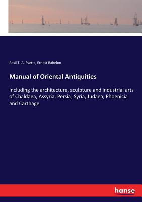 Manual of Oriental Antiquities: Including the architecture, sculpture and industrial arts of Chaldaea, Assyria, Persia, Syria, Judaea, Phoenicia and Carthage - Evetts, Basil T a, and Babelon, Ernest