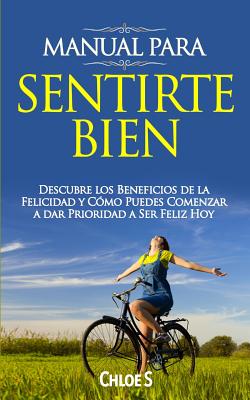 Manual Para Sentirte Bien: Descubre los Beneficios de la Felicidad y Cmo Puedes Comenzar a dar Prioridad a Ser Feliz Hoy - S, Chloe