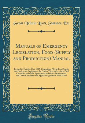 Manuals of Emergency Legislation; Food (Supply and Production) Manual: An Revised to October 21st, 1917; Comprising All the Food Supply and Production Legislation, the Orders Thereunder of the Food Controller and of the Agricultural and Other Departments - Etc, Great Britain Laws Statutes