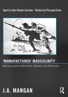 'Manufactured' Masculinity: Making Imperial Manliness, Morality and Militarism - Mangan, J. A.
