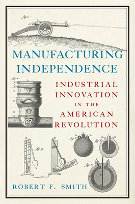 Manufacturing Independence: Industrial Innovation in the American Revolution - Smith, Robert F