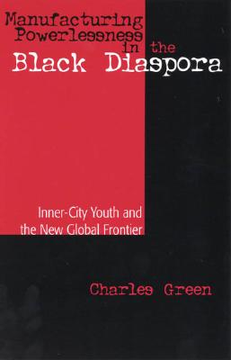Manufacturing Powerlessness in the Black Diaspora: Inner-City Youth and the New Global Frontier - Green, Charles, Professor