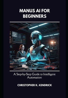 Manus AI for Beginners: A Step-by-Step Guide to Intelligent Automation - Kendrick, Christopher