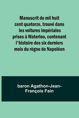 Manuscrit de mil huit cent quatorze, trouv dans les voitures impriales prises  Waterloo, contenant l'histoire des six derniers mois du rgne de Napolon - Fain, Baron Agathon-Jean-Franois