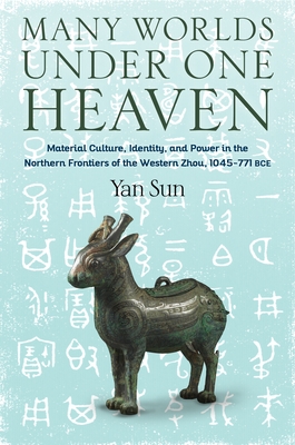 Many Worlds Under One Heaven: Material Culture, Identity, and Power in the Northern Frontiers of the Western Zhou, 1045-771 Bce - Sun, Yan