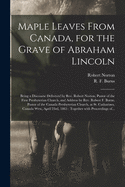 Maple Leaves From Canada, for the Grave of Abraham Lincoln [microform]: Being a Discourse Delivered by Rev. Robert Norton, Pastor of the First Presbyterian Church, and Address by Rev. Robert F. Burns, Pastor of the Canada Presbyterian Church, at St....