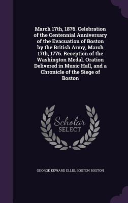 March 17th, 1876. Celebration of the Centennial Anniversary of the Evacuation of Boston by the British Army, March 17th, 1776. Reception of the Washington Medal. Oration Delivered in Music Hall, and a Chronicle of the Siege of Boston - Ellis, George Edward, and Boston, Boston