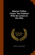 Marcus Tullius Cicero. Ten Orations With the Letters to His Wife
