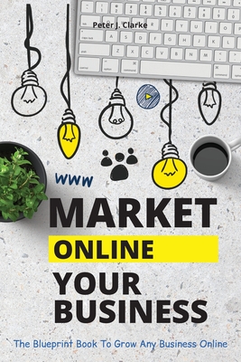 Market Your Business Online: The Blueprint Book That Helps You Growing Your Business Online - Clarke, Peter Jason