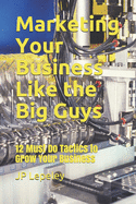 Marketing Your Business Like the Big Guys: 12 Must Do Tactics to Grow Your Business