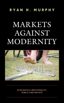 Markets Against Modernity: Ecological Irrationality, Public and Private - Murphy, Ryan H