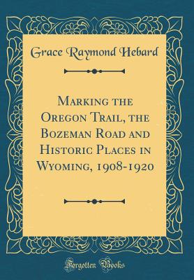 Marking the Oregon Trail, the Bozeman Road and Historic Places in Wyoming, 1908-1920 (Classic Reprint) - Hebard, Grace Raymond