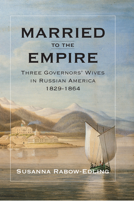 Married to the Empire: Three Governors' Wives in Russian America 1829-1864 - Rabow-Edling, Susanna