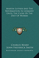 Martin Luther And The Reformation In Germany Until The Close Of The Diet Of Worms - Beard, Charles, and Smith, John Frederick (Editor)