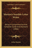 Martine's Sensible Letter-Writer: Being a Comprehensive and Complete Guide and Assistant for Those Who Desire to Carry on an Epistolary Correspondence: Containing a Large Collection of Model Letters, on the Simplest Matters of Life, Adapted to All
