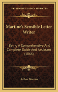 Martine's Sensible Letter-Writer: Being a Comprehensive and Complete Guide and Assistant for Those Who Desire to Carry on an Epistolary Correspondence: Containing a Large Collection of Model Letters, on the Simplest Matters of Life, Adapted to All