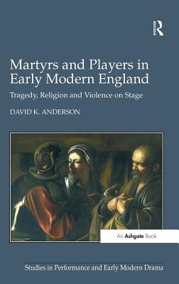 Martyrs and Players in Early Modern England: Tragedy, Religion and Violence on Stage - Anderson, David K.