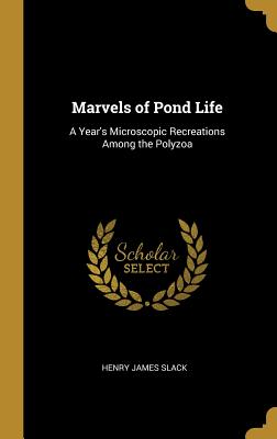 Marvels of Pond Life: A Year's Microscopic Recreations Among the Polyzoa - Slack, Henry James