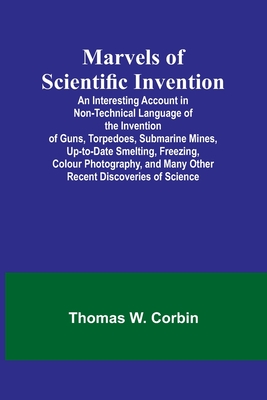 Marvels of Scientific Invention; An Interesting Account in Non-Technical Language of the Invention of Guns, Torpedoes, Submarine Mines, Up-to-Date Smelting, Freezing, Colour Photography, and Many Other Recent Discoveries of Science - W Corbin, Thomas