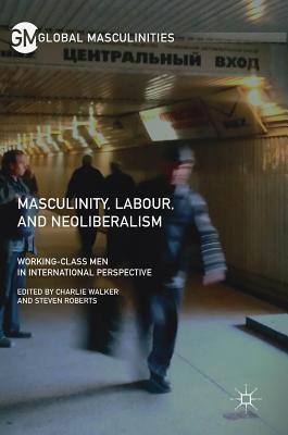 Masculinity, Labour, and Neoliberalism: Working-Class Men in International Perspective - Walker, Charlie (Editor), and Roberts, Steven (Editor)