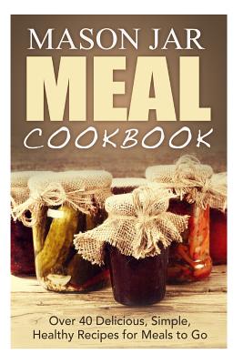 Mason Jar Meal Cookbook: Over 40 Delicious, Simple, Healthy Recipes for Meals to Go - Jones, Jennifer