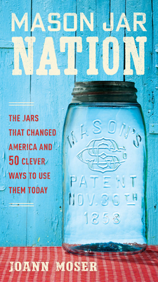 Mason Jar Nation: The Jars That Changed America and 50 Clever Ways to Use Them Today - Moser, Joann