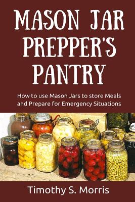 Mason Jar Prepper's Pantry: How to use Mason Jars to store Meals and Prepare for Emergency Situations - Morris, Timothy S