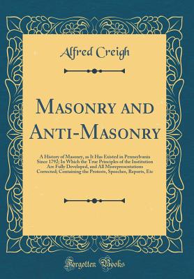 Masonry and Anti-Masonry: A History of Masonry, as It Has Existed in Pennsylvania Since 1792; In Which the True Principles of the Institution Are Fully Developed, and All Misrepresentations Corrected; Containing the Protests, Speeches, Reports, Etc - Creigh, Alfred