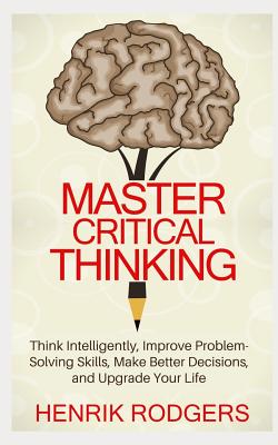 Master Critical Thinking: Think Intelligently, Improve Problem-Solving Skills, Make Better Decisions, and Upgrade Your Life - Rodgers, Henrik