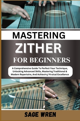 Master Playing Zither for Beginner: A Comprehensive Guide To Perfect Your Technique, Unlocking Advanced Skills, Mastering Traditional & Modern Repertoire, And Achieving Musical Excellence - Wren, Sage