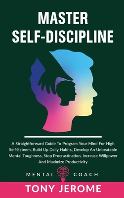 Master Self-Discipline: A Straightforward Guide To Program Your Mind For High Self- Esteem, Build Up Daily Habits, Develop An Unbeatable Mental Toughness, Stop Procrastination, Increase Willpower And Maximize Productivity - Jerome, Tony