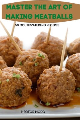 Master the Art of Making Meatballs 50 Mouthwatering Recipes - Hector Morgan