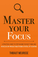 Master Your Focus: A Practical Guide to Stop Chasing the Next Thing and Focus on What Matters Until It's Done