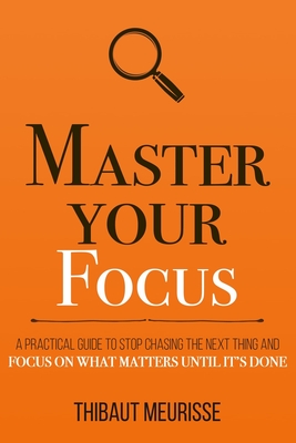 Master Your Focus: A Practical Guide to Stop Chasing the Next Thing and Focus on What Matters Until It's Done - Meurisse, Thibaut