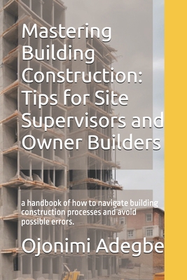 Mastering Building Construction: Tips for Site Supervisors and Owner Builders: a handbook of how to navigate building construction processes and avoid possible errors. - Adegbe, Ojonimi